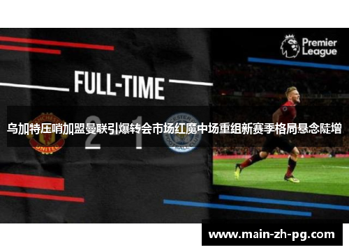 乌加特压哨加盟曼联引爆转会市场红魔中场重组新赛季格局悬念陡增
