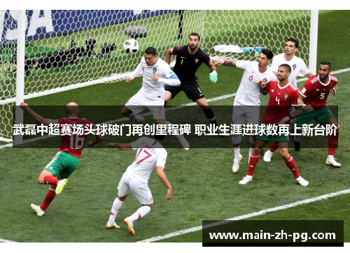 武磊中超赛场头球破门再创里程碑 职业生涯进球数再上新台阶 武磊中超赛场头球破门再创里程碑 职业生涯进球数再上新台阶